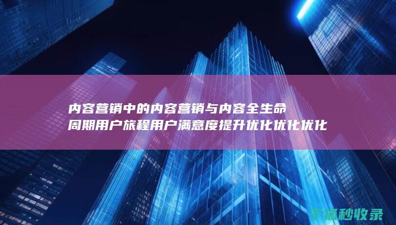内容营销中的内容营销与内容全生命周期用户旅程用户满意度提升优化优化优化的结合 (内容营销中的内容选择十分重要)