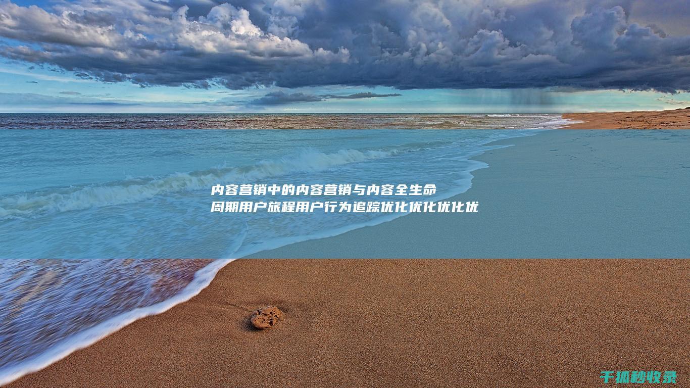 内容营销中的内容营销与内容全生命周期用户旅程用户行为追踪优化优化优化优化的结合 (内容营销中的内容是指什么?)