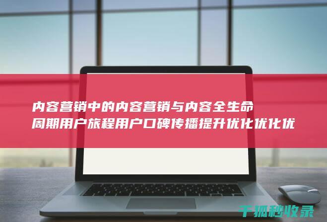 内容营销中的内容营销与内容全生命周期用户旅程用户口碑传播提升优化优化优化优化的结合 (内容营销中的内容选择十分重要)