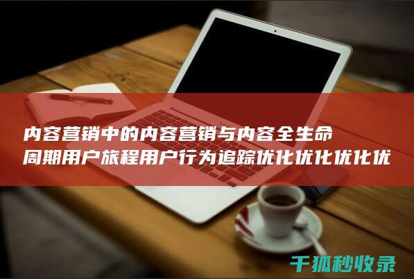 内容营销中的内容营销与内容全生命周期用户旅程用户行为追踪优化优化优化优化优化优化优化优化的结合 (内容营销中的内容选择十分重要)