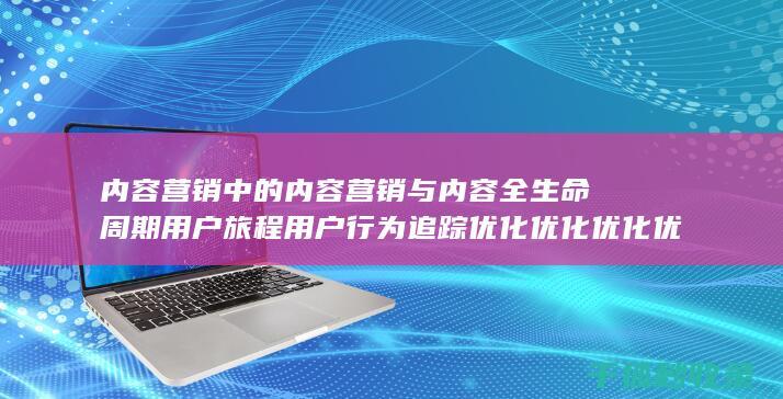 内容营销中的内容营销与内容全生命周期用户旅程用户行为追踪优化优化优化优化优化优化优化优化优化的结合 (内容营销中的内容是指什么?)