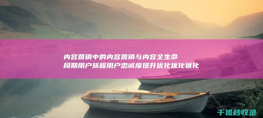 内容营销中的内容营销与内容全生命周期用户旅程用户忠诚度提升优化优化优化优化优化优化优化优化优化优化优化的结合 (内容营销中的内容选择十分重要)