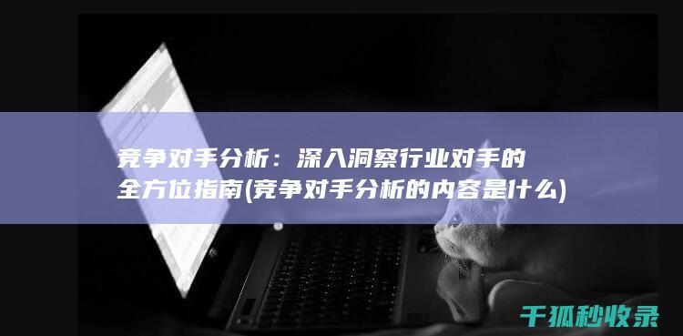 竞争对手分析：深入洞察行业对手的全方位指南 (竞争对手分析的内容是什么)
