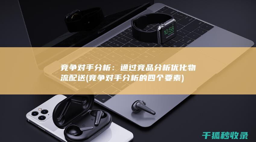 竞争对手分析：通过竞品分析优化物流配送 (竞争对手分析的四个要素)