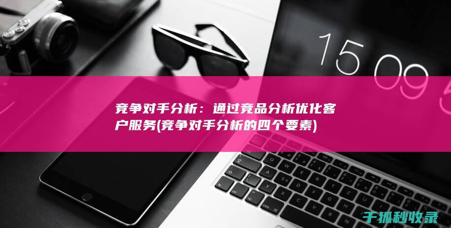 竞争对手分析：通过竞品分析优化客户服务 (竞争对手分析的四个要素)