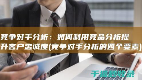 竞争对手分析：如何利用竞品分析提升客户忠诚度 (竞争对手分析的四个要素)