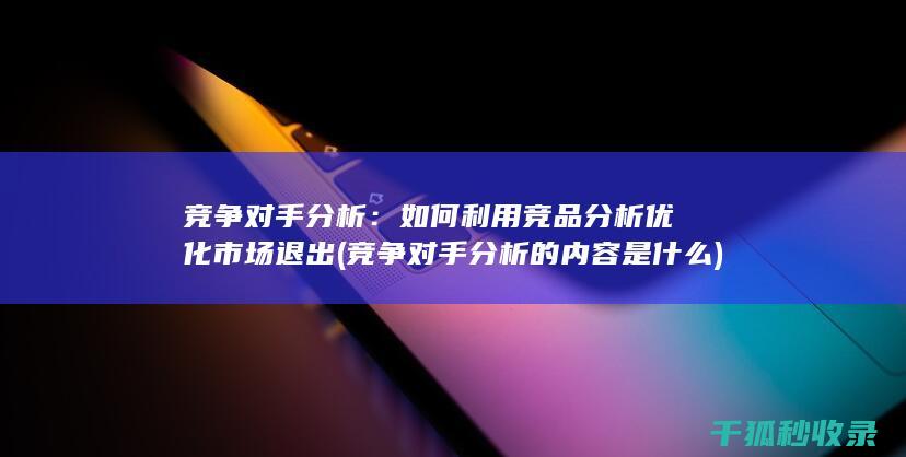 竞争对手分析：如何利用竞品分析优化市场退出 (竞争对手分析的内容是什么)
