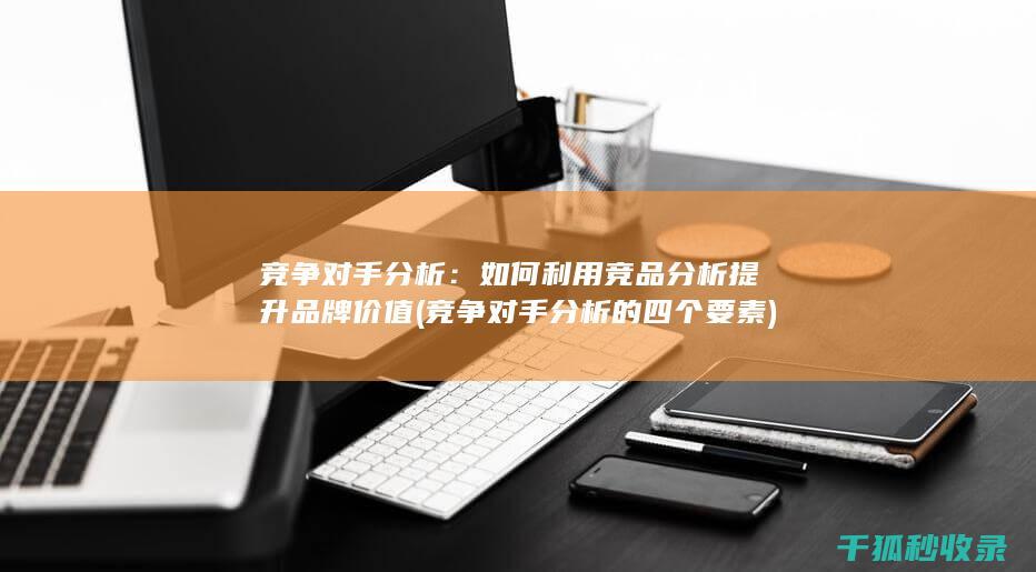 竞争对手分析：如何利用竞品分析提升品牌价值 (竞争对手分析的四个要素)