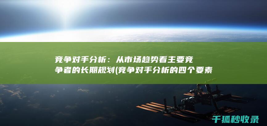 竞争对手分析：从市场趋势看主要竞争者的长期规划 (竞争对手分析的四个要素)