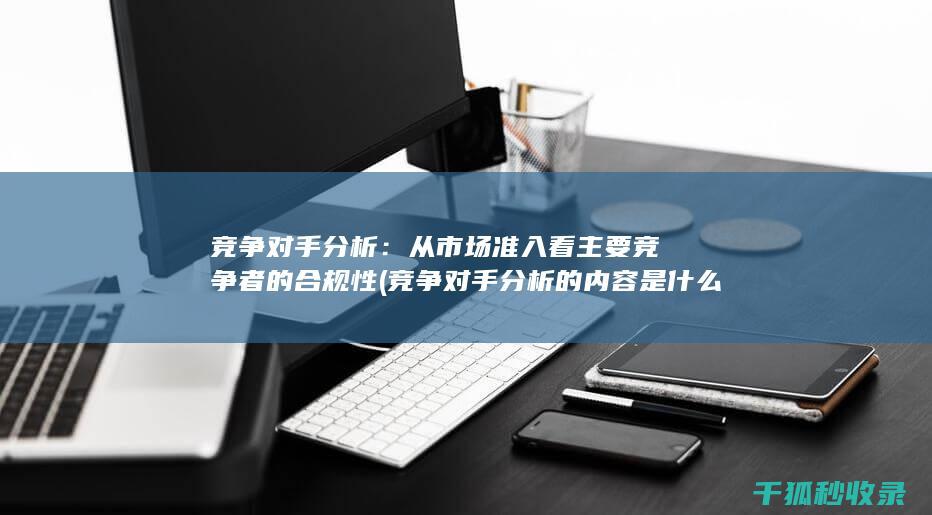 竞争对手分析：从市场准入看主要竞争者的合规性 (竞争对手分析的内容是什么)