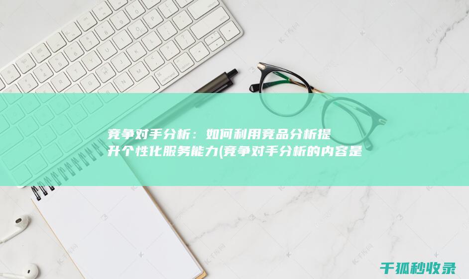 竞争对手分析：如何利用竞品分析提升个性化服务能力 (竞争对手分析的内容是什么)