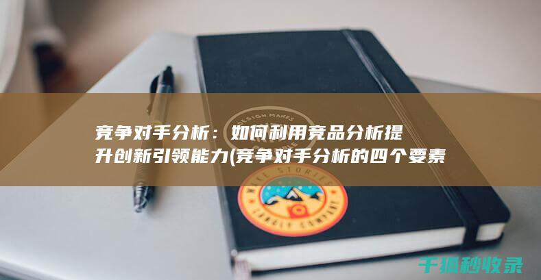 竞争对手分析：如何利用竞品分析提升创新引领能力 (竞争对手分析的四个要素)