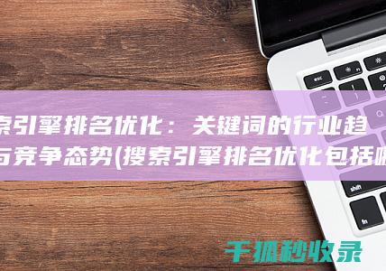 搜索引擎排名优化：关键词的行业趋势与竞争态势 (搜索引擎排名优化包括哪些方面)