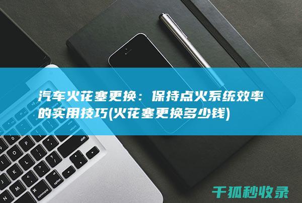 汽车火花塞更换：保持点火系统效率的实用技巧 (火花塞更换多少钱)
