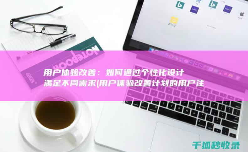 用户体验改善：如何通过个性化设计满足不同需求 (用户体验改善计划的用户注销通知)