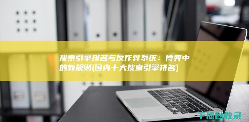 搜索引擎排名与反作弊系统：博弈中的新规则 (国内十大搜索引擎排名)