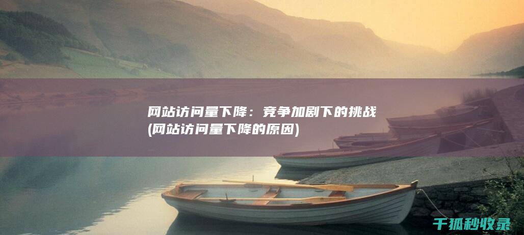 网站访问量下降：竞争加剧下的挑战 (网站访问量下降的原因)