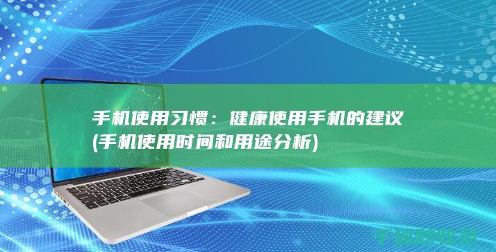 手机使用习惯：健康使用手机的建议 (手机使用时间和用途分析)