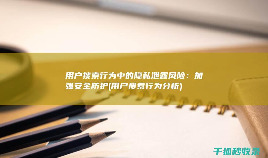 用户搜索行为中的隐私泄露风险：加强安全防护 (用户搜索行为分析)